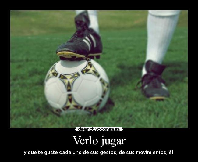 Verlo jugar - y que te guste cada uno de sus gestos, de sus movimientos, él ♥