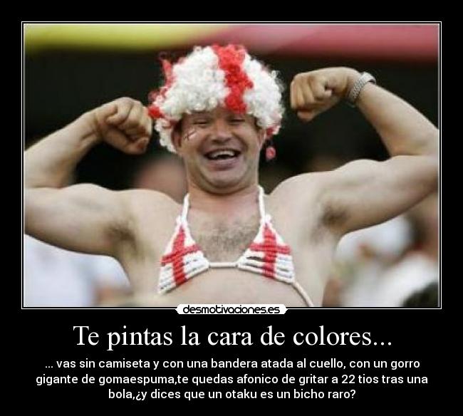 Te pintas la cara de colores... - ... vas sin camiseta y con una bandera atada al cuello, con un gorro
gigante de gomaespuma,te quedas afonico de gritar a 22 tios tras una
bola,¿y dices que un otaku es un bicho raro?