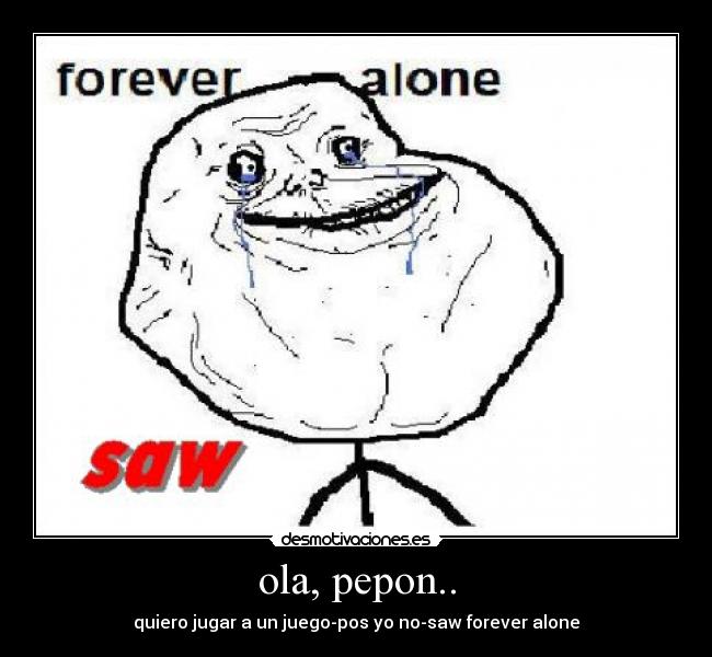 ola, pepon.. - quiero jugar a un juego-pos yo no-saw forever alone