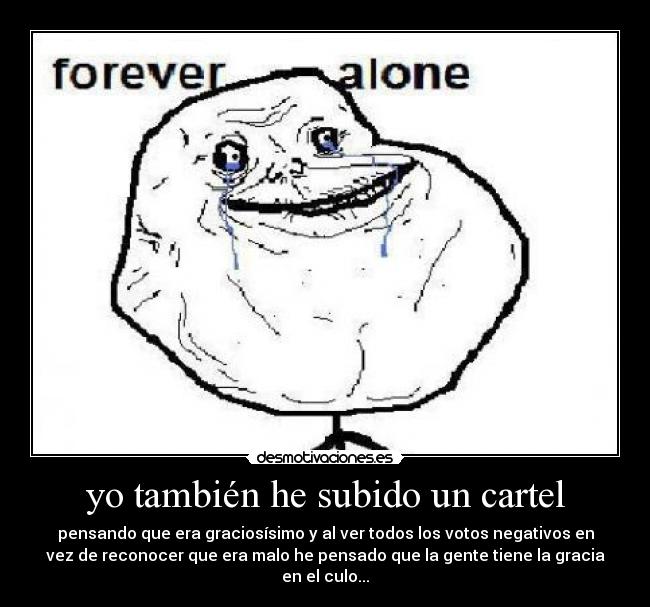 yo también he subido un cartel - pensando que era graciosísimo y al ver todos los votos negativos en
vez de reconocer que era malo he pensado que la gente tiene la gracia
en el culo...