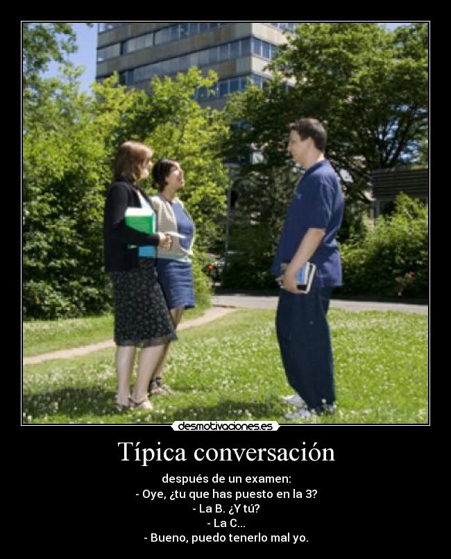 Típica conversación - después de un examen:
- Oye, ¿tu que has puesto en la 3?
- La B. ¿Y tú?
- La C...
- Bueno, puedo tenerlo mal yo.