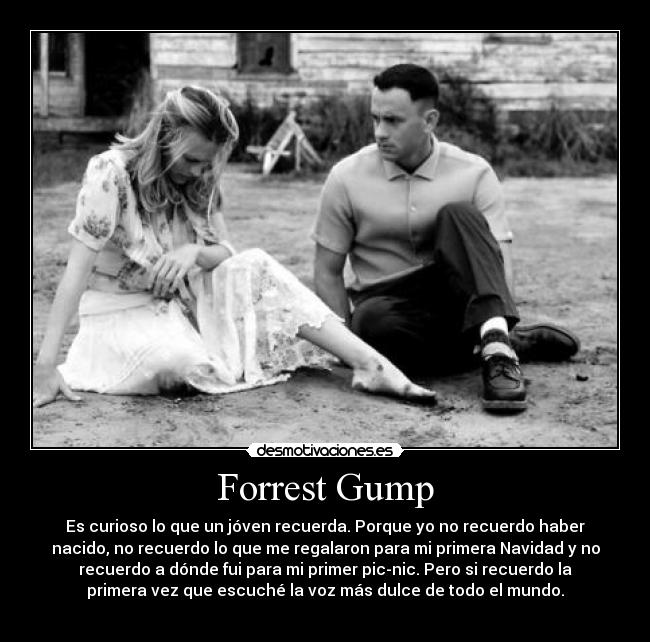 Forrest Gump - Es curioso lo que un jóven recuerda. Porque yo no recuerdo haber
nacido, no recuerdo lo que me regalaron para mi primera Navidad y no
recuerdo a dónde fui para mi primer pic-nic. Pero si recuerdo la
primera vez que escuché la voz más dulce de todo el mundo.