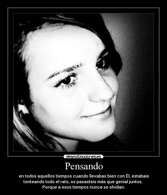 Pensando - en todos aquellos tiempos cuando llevabas bien con Él, estabais
tonteando todo el rato, os pasasteis más que genial juntos.
Porque a esos tiempos nunca se olvidan.