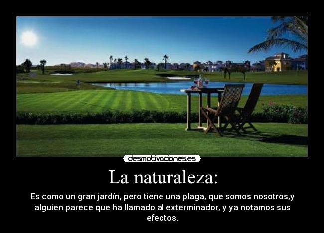La naturaleza: - Es como un gran jardín, pero tiene una plaga, que somos nosotros,y
alguien parece que ha llamado al exterminador, y ya notamos sus
efectos.