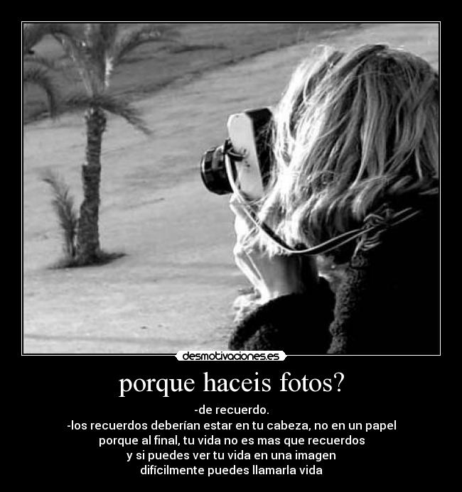 porque haceis fotos? - -de recuerdo.
-los recuerdos deberían estar en tu cabeza, no en un papel
porque al final, tu vida no es mas que recuerdos
y si puedes ver tu vida en una imagen
difícilmente puedes llamarla vida