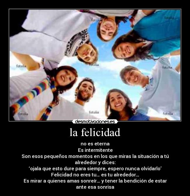 la felicidad - no es eterna
Es intermitente
Son esos pequeños momentos en los que miras la situación a tú alrededor y dices:
‘ojala que esto dure para siempre, espero nunca olvidarlo’
Felicidad no eres tu… es tu alrededor…
Es mirar a quienes amas sonreír… y tener la bendición de estar ante esa sonrisa