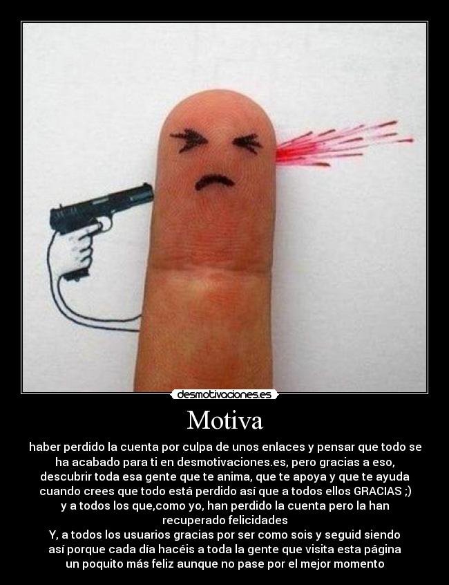 Motiva - haber perdido la cuenta por culpa de unos enlaces y pensar que todo se
ha acabado para ti en desmotivaciones.es, pero gracias a eso,
descubrir toda esa gente que te anima, que te apoya y que te ayuda
cuando crees que todo está perdido así que a todos ellos GRACIAS ;)
y a todos los que,como yo, han perdido la cuenta pero la han
recuperado felicidades
Y, a todos los usuarios gracias por ser como sois y seguid siendo
así porque cada día hacéis a toda la gente que visita esta página
un poquito más feliz aunque no pase por el mejor momento