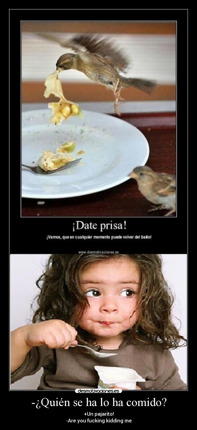 -¿Quién se ha lo ha comido? - +Un pajarito!
-Are you fucking kidding me