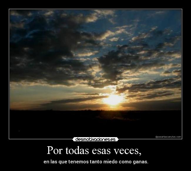 Por todas esas veces,  - en las que tenemos tanto miedo como ganas.