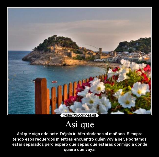 Así que - Así que sigo adelante. Déjalo ir. Aferrándonos al mañana. Siempre
tengo esos recuerdos mientras encuentro quien voy a ser. Podríamos
estar separados pero espero que sepas que estaras conmigo a donde
quiera que vaya.