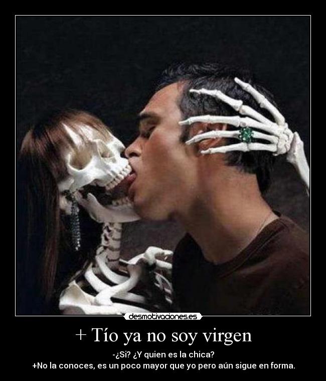 + Tío ya no soy virgen - -¿Si? ¿Y quien es la chica?
+No la conoces, es un poco mayor que yo pero aún sigue en forma.