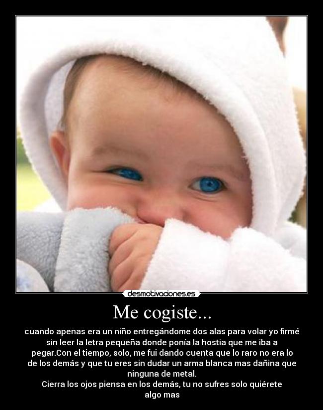 Me cogiste... - cuando apenas era un niño entregándome dos alas para volar yo firmé
sin leer la letra pequeña donde ponía la hostia que me iba a
pegar.Con el tiempo, solo, me fui dando cuenta que lo raro no era lo
de los demás y que tu eres sin dudar un arma blanca mas dañina que
ninguna de metal.
Cierra los ojos piensa en los demás, tu no sufres solo quiérete
algo mas