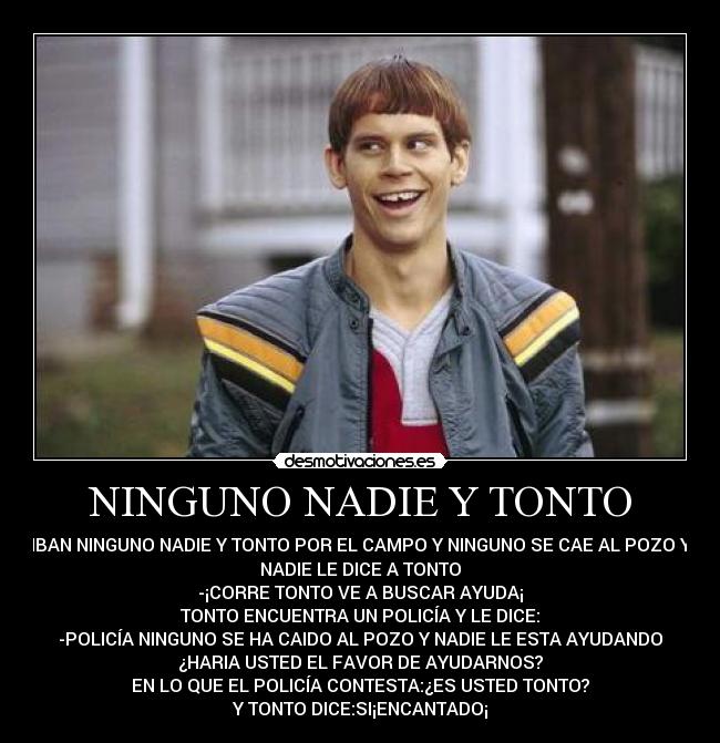 NINGUNO NADIE Y TONTO - IBAN NINGUNO NADIE Y TONTO POR EL CAMPO Y NINGUNO SE CAE AL POZO Y
NADIE LE DICE A TONTO
-¡CORRE TONTO VE A BUSCAR AYUDA¡
TONTO ENCUENTRA UN POLICÍA Y LE DICE:
-POLICÍA NINGUNO SE HA CAIDO AL POZO Y NADIE LE ESTA AYUDANDO
¿HARIA USTED EL FAVOR DE AYUDARNOS?
EN LO QUE EL POLICÍA CONTESTA:¿ES USTED TONTO?
Y TONTO DICE:SI¡ENCANTADO¡