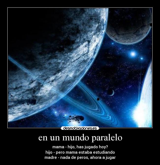 en un mundo paralelo - mama - hijo, has jugado hoy?
hijo - pero mama estaba estudiando
madre - nada de peros, ahora a jugar