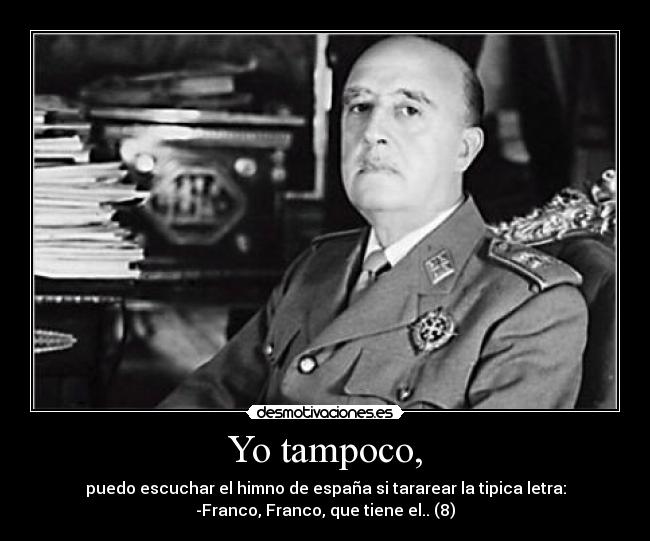 Yo tampoco, - puedo escuchar el himno de españa si tararear la tipica letra:
-Franco, Franco, que tiene el.. (8)