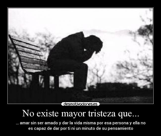 No existe mayor tristeza que... - ... amar sin ser amado y dar la vida misma por esa persona y ella no
es capaz de dar por ti ni un minuto de su pensamiento