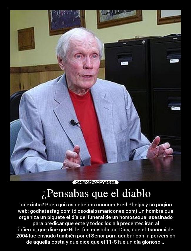 ¿Pensabas que el diablo - no existía? Pues quizas deberías conocer Fred Phelps y su página
web: godhatesfag.com (diosodialosmaricones.com) Un hombre que
organiza un piquete el día del funeral de un homosexual asesinado
para predicar que éste y todos los allí presentes irán al
infierno, que dice que Hitler fue enviado por Dios, que el Tsunami de
2004 fue enviado también por el Señor para acabar con la perversión
de aquella costa y que dice que el 11-S fue un día glorioso... 
