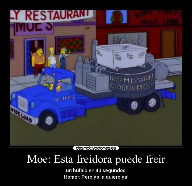 Moe: Esta freidora puede freir - un búfalo en 40 segundos.
Homer: Pero yo la quiero ya!