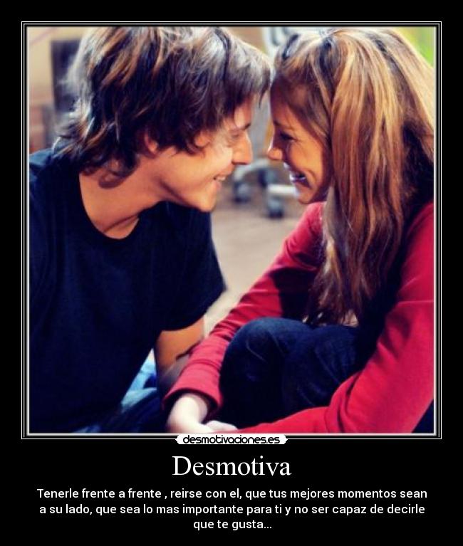 Desmotiva - Tenerle frente a frente , reirse con el, que tus mejores momentos sean
a su lado, que sea lo mas importante para ti y no ser capaz de decirle
que te gusta...