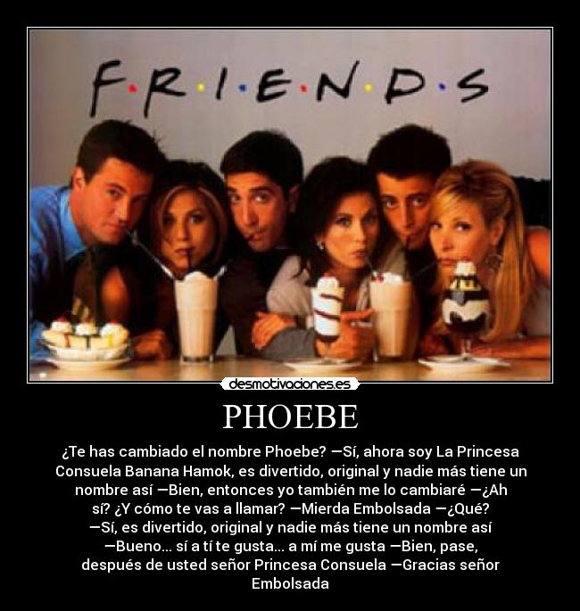 PHOEBE - ¿Te has cambiado el nombre Phoebe? —Sí, ahora soy La Princesa
Consuela Banana Hamok, es divertido, original y nadie más tiene un
nombre así —Bien, entonces yo también me lo cambiaré —¿Ah
sí? ¿Y cómo te vas a llamar? —Mierda Embolsada —¿Qué?
—Sí, es divertido, original y nadie más tiene un nombre así
—Bueno... sí a tí te gusta... a mí me gusta —Bien, pase,
después de usted señor Princesa Consuela —Gracias señor
Embolsada