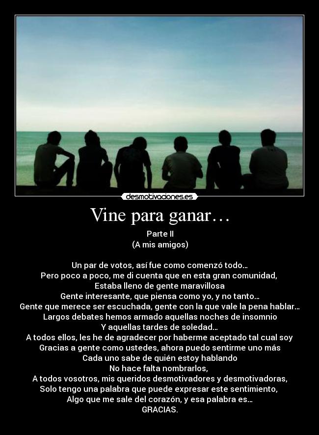 Vine para ganar… - Parte II
(A mis amigos)

Un par de votos, así fue como comenzó todo…
Pero poco a poco, me di cuenta que en esta gran comunidad, 
Estaba lleno de gente maravillosa
Gente interesante, que piensa como yo, y no tanto…
Gente que merece ser escuchada, gente con la que vale la pena hablar…
Largos debates hemos armado aquellas noches de insomnio
Y aquellas tardes de soledad…
A todos ellos, les he de agradecer por haberme aceptado tal cual soy
Gracias a gente como ustedes, ahora puedo sentirme uno más
Cada uno sabe de quién estoy hablando
No hace falta nombrarlos, 
A todos vosotros, mis queridos desmotivadores y desmotivadoras,
Solo tengo una palabra que puede expresar este sentimiento, 
Algo que me sale del corazón, y esa palabra es…
GRACIAS.
