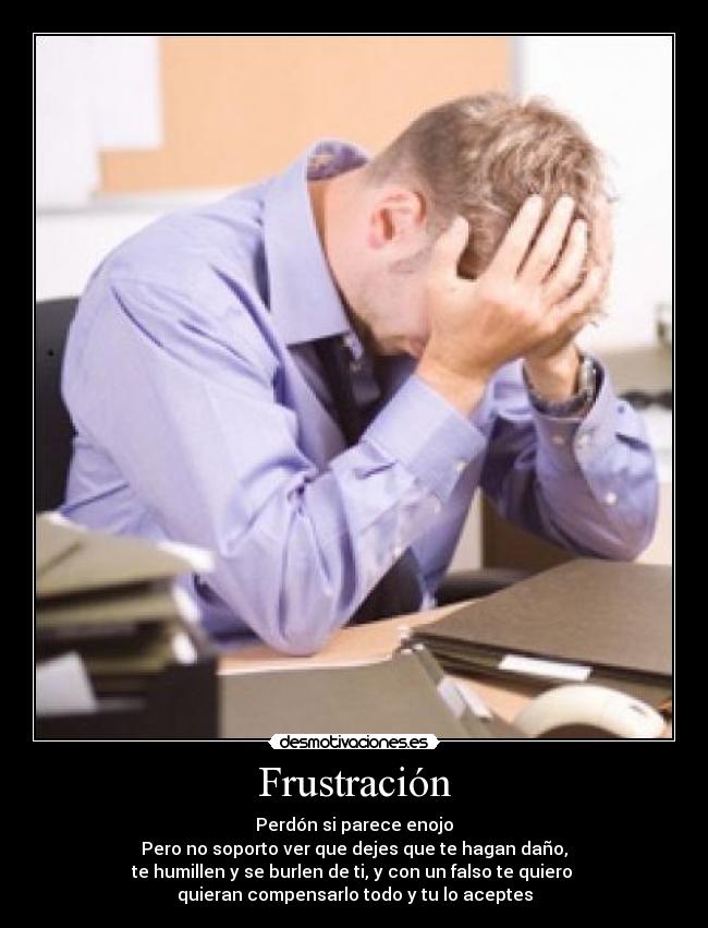 Frustración - Perdón si parece enojo
Pero no soporto ver que dejes que te hagan daño,
te humillen y se burlen de ti, y con un falso te quiero 
quieran compensarlo todo y tu lo aceptes