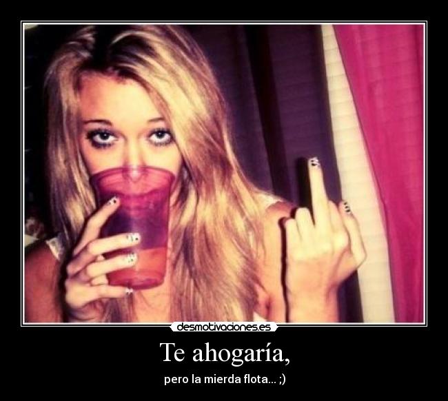 Te ahogaría, - pero la mierda flota... ;)