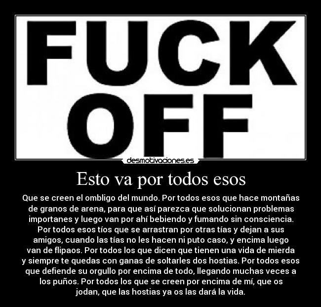 Esto va por todos esos - Que se creen el ombligo del mundo. Por todos esos que hace montañas
de granos de arena, para que así parezca que solucionan problemas
importanes y luego van por ahí bebiendo y fumando sin consciencia.
Por todos esos tíos que se arrastran por otras tías y dejan a sus
amigos, cuando las tías no les hacen ni puto caso, y encima luego
van de flipaos. Por todos los que dicen que tienen una vida de mierda
y siempre te quedas con ganas de soltarles dos hostias. Por todos esos
que defiende su orgullo por encima de todo, llegando muchas veces a
los puños. Por todos los que se creen por encima de mí, que os
jodan, que las hostias ya os las dará la vida.