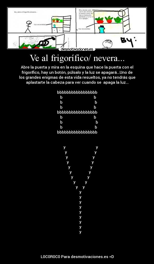 Ve al frigorífico/ nevera... - Abre la puerta y mira en la esquina que hace la puerta con el
frigorífico, hay un botón, púlsalo y la luz se apagará...Uno de
los grandes enigmas de esta vida resueltos, ya no tendrás que
aplastarte la cabeza para ver cuando se  apaga la luz...

bbbbbbbbbbbbbbbbb
  b                                 b
   b                                  b
  b                                 b
bbbbbbbbbbbbbbbbb
  b                                 b
    b                                   b
   b                                  b
bbbbbbbbbbbbbbbbb


        y                                y
        y                             y
       y                          y
       y                        y
       y                     y
       y                  y
       y               y
       y          y
       y     y
       y
       y
       y
       y
       y
       y
       y
       y
       y




L0C0R0C0 Para desmotivaciones.es =D