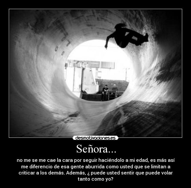 Señora... - no me se me cae la cara por seguir haciéndolo a mi edad, es más así
me diferencio de esa gente aburrida como usted que se limitan a
criticar a los demás. Además, ¿ puede usted sentir que puede volar
tanto como yo?