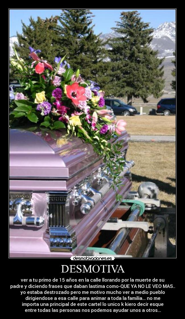 DESMOTIVA - ver a tu primo de 15 años en la calle llorando por la muerte de su
padre y diciendo frases que daban lastima como-QUE YA NO LE VEO MAS..
yo estaba destrozado pero me motivo mucho ver a medio pueblo
dirigiendose a esa calle para animar a toda la familia... no me
importa una principal de este cartel lo unico k kiero decir esque
entre todas las personas nos podemos ayudar unos a otros...