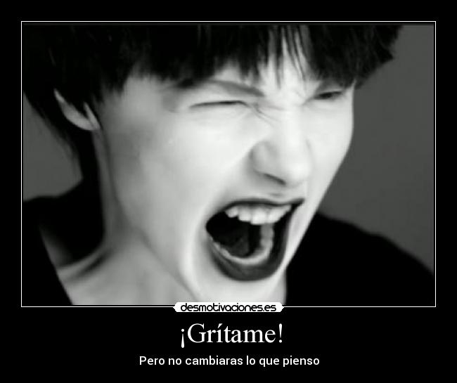 ¡Grítame! - Pero no cambiaras lo que pienso