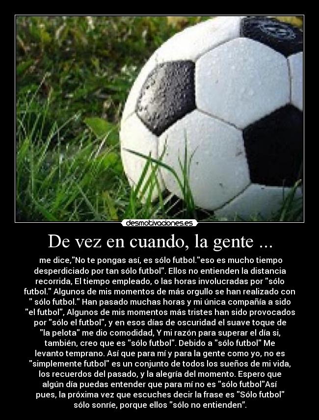 De vez en cuando, la gente ... - me dice,No te pongas así, es sólo futbol.eso es mucho tiempo
desperdiciado por tan sólo futbol. Ellos no entienden la distancia
recorrida, El tiempo empleado, o las horas involucradas por sólo
futbol. Algunos de mis momentos de más orgullo se han realizado con
sólo futbol. Han pasado muchas horas y mi única compañía a sido
el futbol, Algunos de mis momentos más tristes han sido provocados
por sólo el futbol, y en esos días de oscuridad el suave toque de
la pelota me dio comodidad, Y mi razón para superar el día si,
también, creo que es sólo futbol. Debido a sólo futbol Me
levanto temprano. Así que para mí y para la gente como yo, no es
simplemente futbol es un conjunto de todos los sueños de mi vida,
los recuerdos del pasado, y la alegría del momento. Espero que
algún día puedas entender que para mí no es sólo futbolAsí
pues, la próxima vez que escuches decir la frase es Sólo futbol
sólo sonríe, porque ellos sólo no entienden”.