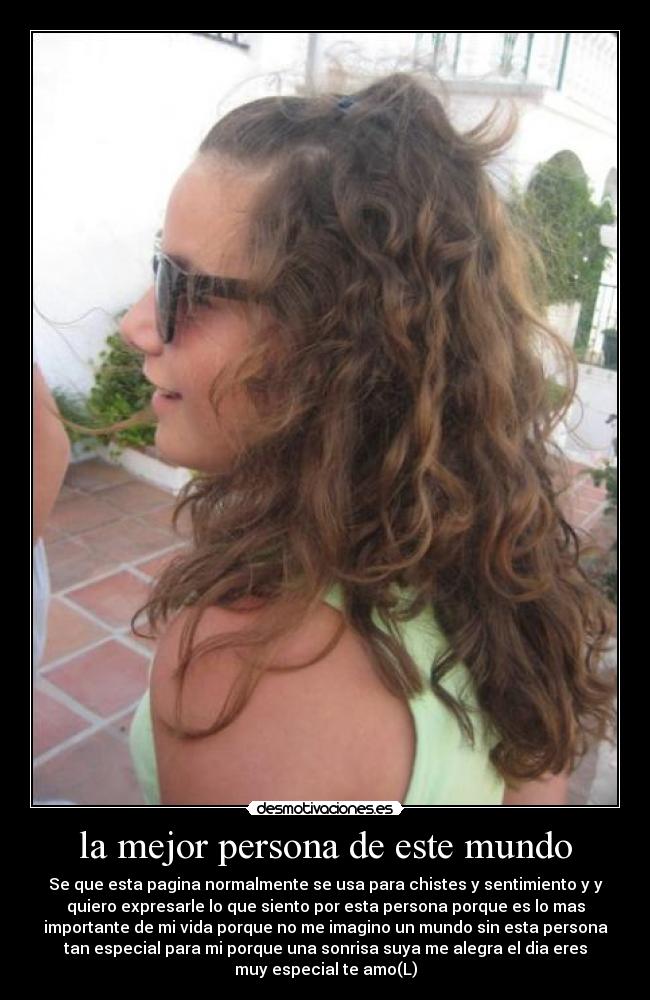 la mejor persona de este mundo - Se que esta pagina normalmente se usa para chistes y sentimiento y y
quiero expresarle lo que siento por esta persona porque es lo mas
importante de mi vida porque no me imagino un mundo sin esta persona
tan especial para mi porque una sonrisa suya me alegra el dia eres
muy especial te amo(L)