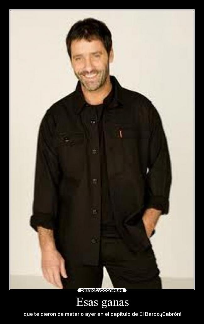 Esas ganas - que te dieron de matarlo ayer en el capítulo de El Barco.¡Cabrón!