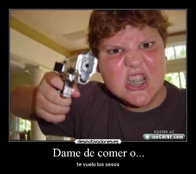 Dame de comer o... - te vuelo los sesos