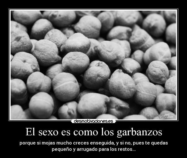 El sexo es como los garbanzos - porque si mojas mucho creces enseguida, y si no, pues te quedas
pequeño y arrugado para los restos...