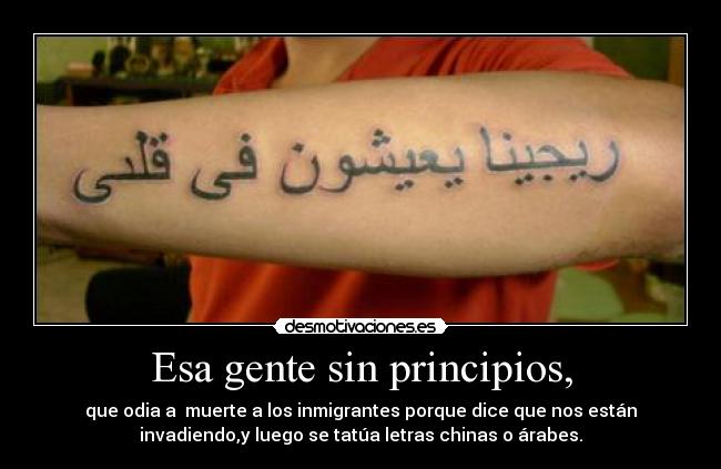 Esa gente sin principios, - que odia a  muerte a los inmigrantes porque dice que nos están
invadiendo,y luego se tatúa letras chinas o árabes.