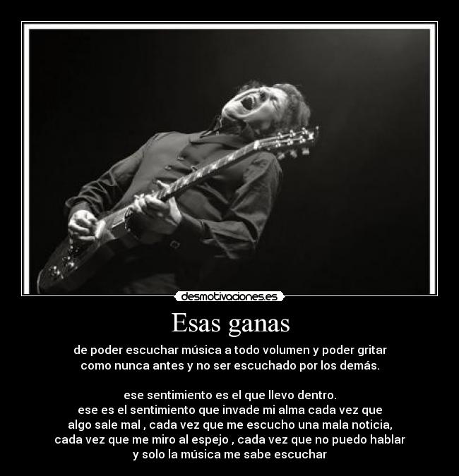 Esas ganas - de poder escuchar música a todo volumen y poder gritar
como nunca antes y no ser escuchado por los demás.
ese sentimiento es el que llevo dentro.
ese es el sentimiento que invade mi alma cada vez que
algo sale mal , cada vez que me escucho una mala noticia,
cada vez que me miro al espejo , cada vez que no puedo hablar
y solo la música me sabe escuchar