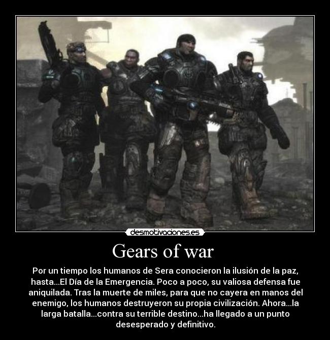 Gears of war - Por un tiempo los humanos de Sera conocieron la ilusión de la paz,
hasta...El Día de la Emergencia. Poco a poco, su valiosa defensa fue
aniquilada. Tras la muerte de miles, para que no cayera en manos del
enemigo, los humanos destruyeron su propia civilización. Ahora...la
larga batalla...contra su terrible destino...ha llegado a un punto
desesperado y definitivo.
