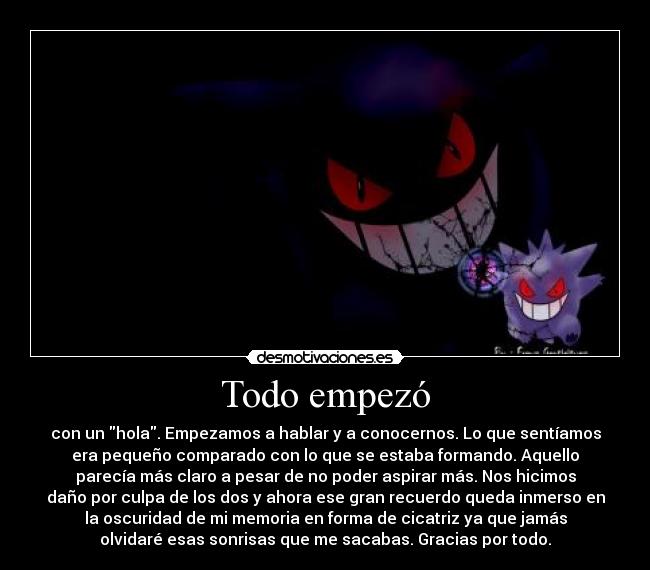 Todo empezó - con un hola. Empezamos a hablar y a conocernos. Lo que sentíamos
era pequeño comparado con lo que se estaba formando. Aquello
parecía más claro a pesar de no poder aspirar más. Nos hicimos
daño por culpa de los dos y ahora ese gran recuerdo queda inmerso en
la oscuridad de mi memoria en forma de cicatriz ya que jamás
olvidaré esas sonrisas que me sacabas. Gracias por todo.