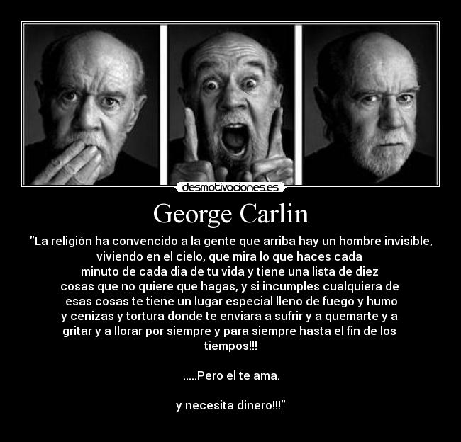 George Carlin - La religión ha convencido a la gente que arriba hay un hombre invisible,
viviendo en el cielo, que mira lo que haces cada 
minuto de cada dia de tu vida y tiene una lista de diez 
cosas que no quiere que hagas, y si incumples cualquiera de 
esas cosas te tiene un lugar especial lleno de fuego y humo
y cenizas y tortura donde te enviara a sufrir y a quemarte y a 
gritar y a llorar por siempre y para siempre hasta el fin de los 
tiempos!!!

.....Pero el te ama.

y necesita dinero!!!
