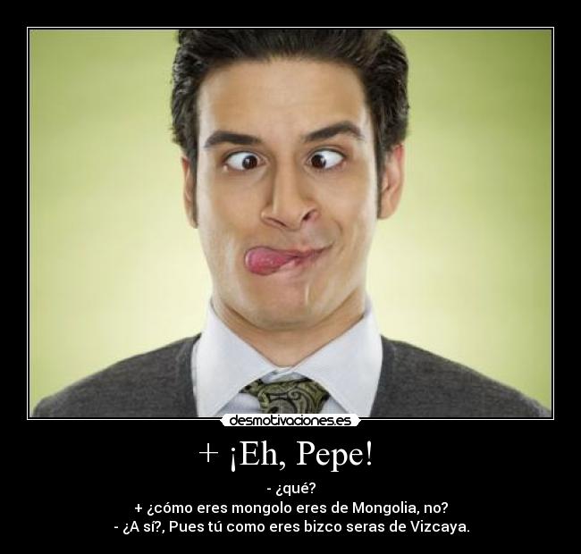 + ¡Eh, Pepe!  - - ¿qué?
+ ¿cómo eres mongolo eres de Mongolia, no?
- ¿A sí?, Pues tú como eres bizco seras de Vizcaya.
