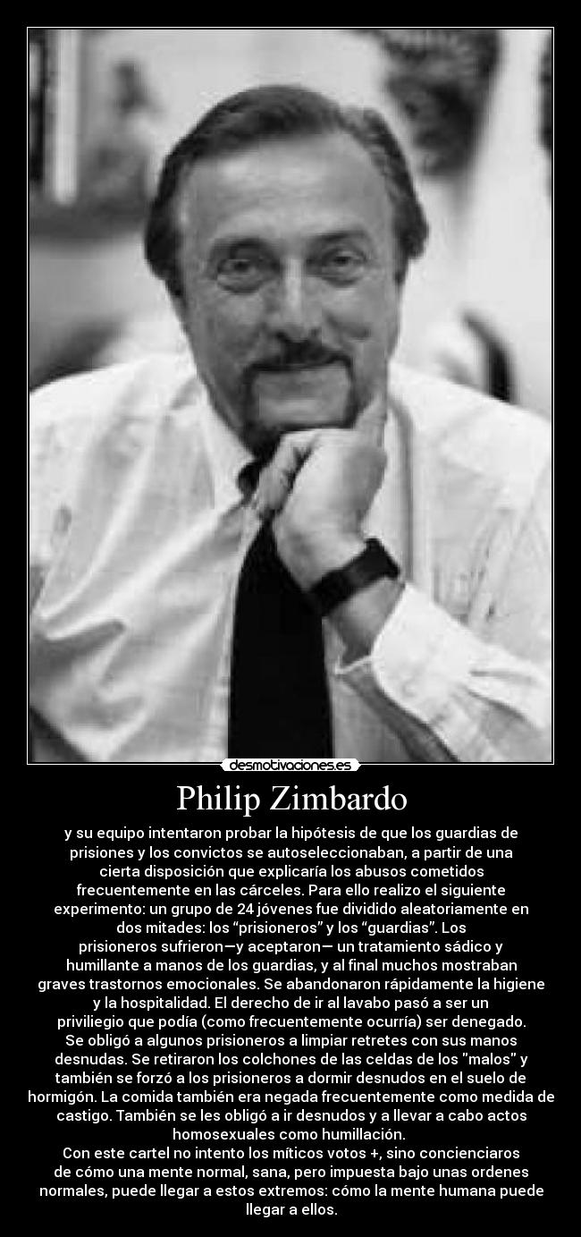 Philip Zimbardo - y su equipo intentaron probar la hipótesis de que los guardias de
prisiones y los convictos se autoseleccionaban, a partir de una
cierta disposición que explicaría los abusos cometidos
frecuentemente en las cárceles. Para ello realizo el siguiente
experimento: un grupo de 24 jóvenes fue dividido aleatoriamente en
dos mitades: los “prisioneros” y los “guardias”. Los
prisioneros sufrieron—y aceptaron— un tratamiento sádico y
humillante a manos de los guardias, y al final muchos mostraban
graves trastornos emocionales. Se abandonaron rápidamente la higiene
y la hospitalidad. El derecho de ir al lavabo pasó a ser un
priviliegio que podía (como frecuentemente ocurría) ser denegado.
Se obligó a algunos prisioneros a limpiar retretes con sus manos
desnudas. Se retiraron los colchones de las celdas de los malos y
también se forzó a los prisioneros a dormir desnudos en el suelo de
hormigón. La comida también era negada frecuentemente como medida de
castigo. También se les obligó a ir desnudos y a llevar a cabo actos
homosexuales como humillación. 
Con este cartel no intento los míticos votos +, sino concienciaros
de cómo una mente normal, sana, pero impuesta bajo unas ordenes
normales, puede llegar a estos extremos: cómo la mente humana puede
llegar a ellos.