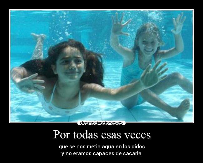 Por todas esas veces - que se nos metia agua en los oidos
y no eramos capaces de sacarla