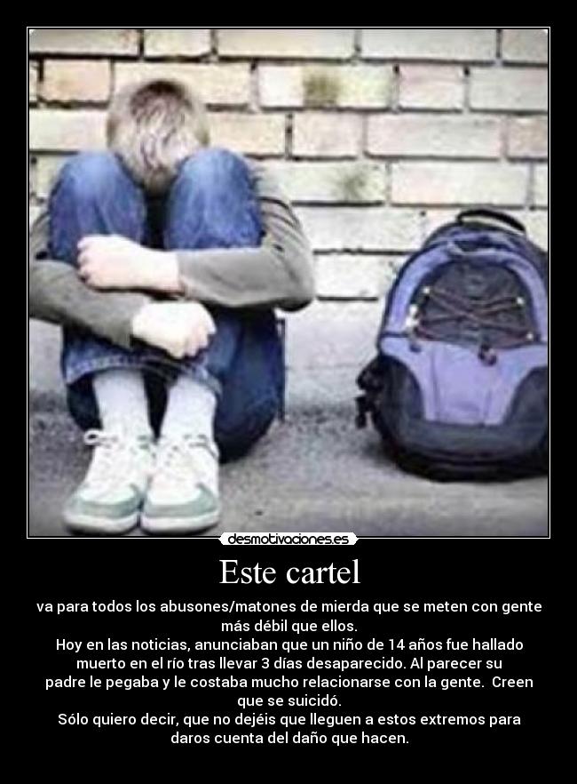 Este cartel - va para todos los abusones/matones de mierda que se meten con gente
más débil que ellos.
Hoy en las noticias, anunciaban que un niño de 14 años fue hallado
muerto en el río tras llevar 3 días desaparecido. Al parecer su
padre le pegaba y le costaba mucho relacionarse con la gente. Creen
que se suicidó.
Sólo quiero decir, que no dejéis que lleguen a estos extremos para
daros cuenta del daño que hacen.