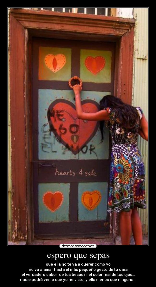espero que sepas - que ella no te va a querer como yo
no va a amar hasta el más pequeño gesto de tu cara
el verdadero sabor de tus besos ni el color real de tus ojos...
nadie podrá ver lo que yo he visto, y ella menos que ninguna...