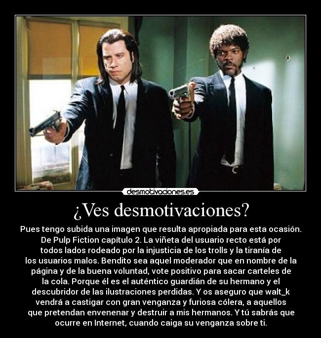 ¿Ves desmotivaciones? - Pues tengo subida una imagen que resulta apropiada para esta ocasión.
De Pulp Fiction capítulo 2. La viñeta del usuario recto está por
todos lados rodeado por la injusticia de los trolls y la tiranía de
los usuarios malos. Bendito sea aquel moderador que en nombre de la
página y de la buena voluntad, vote positivo para sacar carteles de
la cola. Porque él es el auténtico guardián de su hermano y el
descubridor de las ilustraciones perdidas. Y os aseguro que walt_k
vendrá a castigar con gran venganza y furiosa cólera, a aquellos
que pretendan envenenar y destruir a mis hermanos. Y tú sabrás que
ocurre en Internet, cuando caiga su venganza sobre ti.