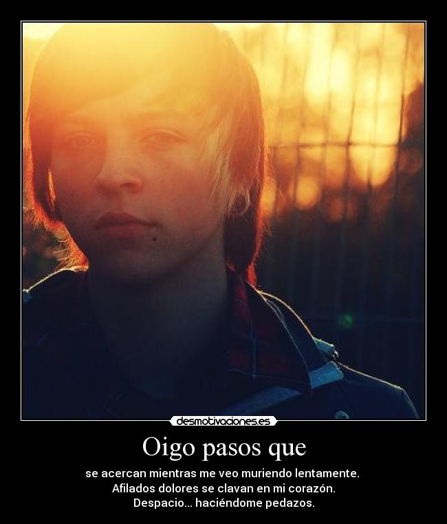 Oigo pasos que - se acercan mientras me veo muriendo lentamente.
Afilados dolores se clavan en mi corazón.
Despacio... haciéndome pedazos.