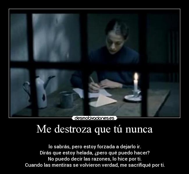 Me destroza que tú nunca - 
lo sabrás, pero estoy forzada a dejarlo ir.
Dirás que estoy helada, ¿pero qué puedo hacer?
No puedo decir las razones, lo hice por ti.
Cuando las mentiras se volvieron verdad, me sacrifiqué por ti.